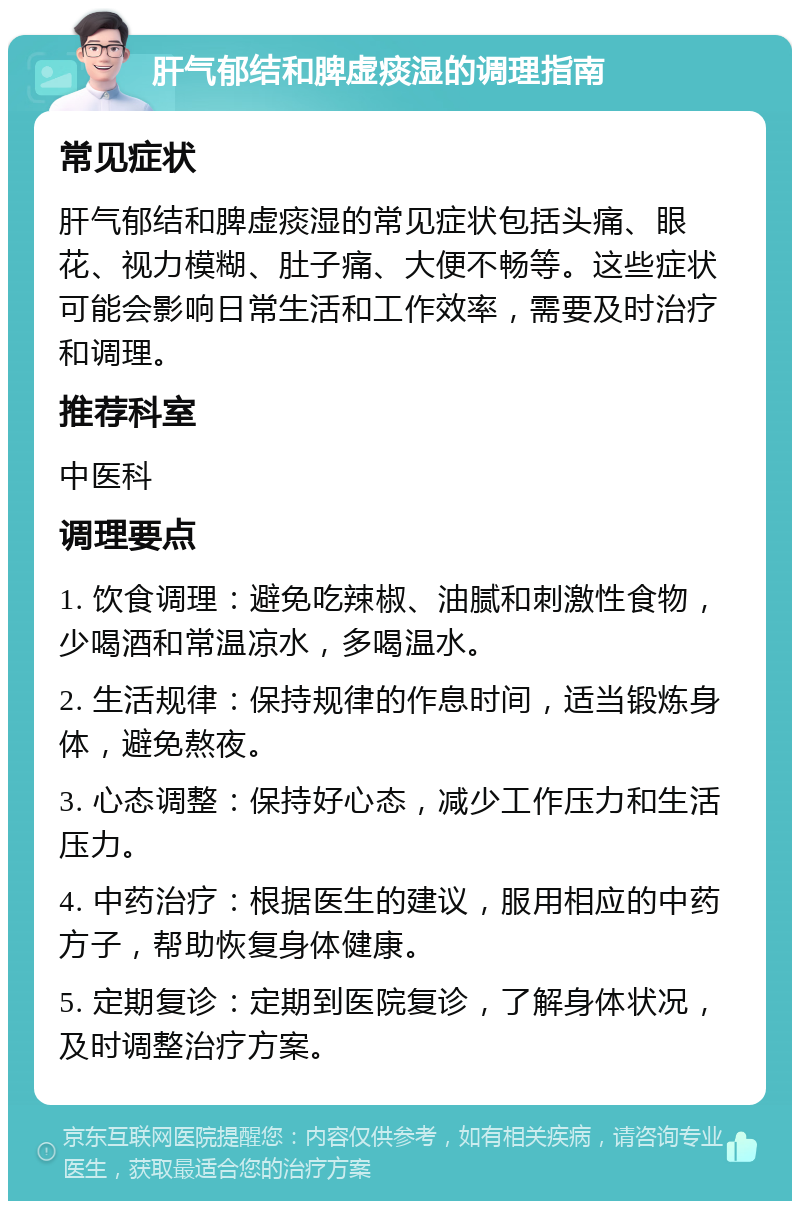 肝气郁结和脾虚痰湿的调理指南 常见症状 肝气郁结和脾虚痰湿的常见症状包括头痛、眼花、视力模糊、肚子痛、大便不畅等。这些症状可能会影响日常生活和工作效率，需要及时治疗和调理。 推荐科室 中医科 调理要点 1. 饮食调理：避免吃辣椒、油腻和刺激性食物，少喝酒和常温凉水，多喝温水。 2. 生活规律：保持规律的作息时间，适当锻炼身体，避免熬夜。 3. 心态调整：保持好心态，减少工作压力和生活压力。 4. 中药治疗：根据医生的建议，服用相应的中药方子，帮助恢复身体健康。 5. 定期复诊：定期到医院复诊，了解身体状况，及时调整治疗方案。