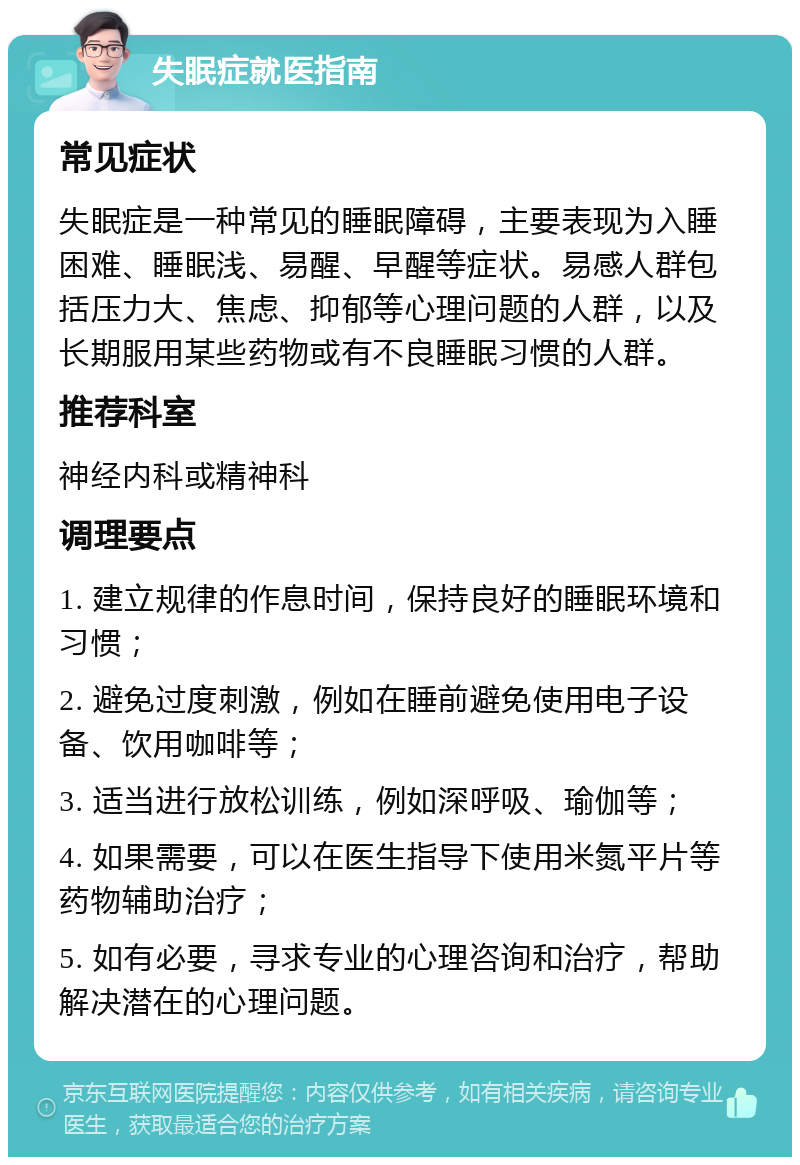 失眠症就医指南 常见症状 失眠症是一种常见的睡眠障碍，主要表现为入睡困难、睡眠浅、易醒、早醒等症状。易感人群包括压力大、焦虑、抑郁等心理问题的人群，以及长期服用某些药物或有不良睡眠习惯的人群。 推荐科室 神经内科或精神科 调理要点 1. 建立规律的作息时间，保持良好的睡眠环境和习惯； 2. 避免过度刺激，例如在睡前避免使用电子设备、饮用咖啡等； 3. 适当进行放松训练，例如深呼吸、瑜伽等； 4. 如果需要，可以在医生指导下使用米氮平片等药物辅助治疗； 5. 如有必要，寻求专业的心理咨询和治疗，帮助解决潜在的心理问题。