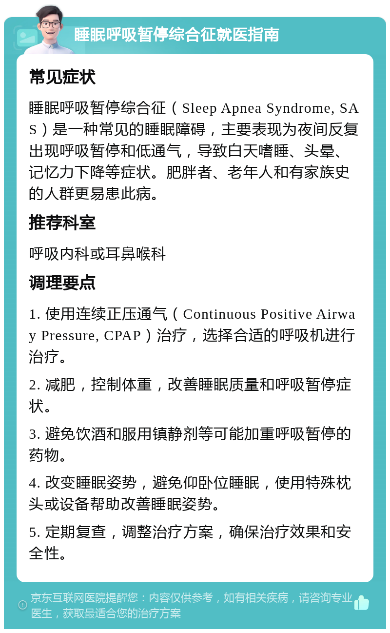 睡眠呼吸暂停综合征就医指南 常见症状 睡眠呼吸暂停综合征（Sleep Apnea Syndrome, SAS）是一种常见的睡眠障碍，主要表现为夜间反复出现呼吸暂停和低通气，导致白天嗜睡、头晕、记忆力下降等症状。肥胖者、老年人和有家族史的人群更易患此病。 推荐科室 呼吸内科或耳鼻喉科 调理要点 1. 使用连续正压通气（Continuous Positive Airway Pressure, CPAP）治疗，选择合适的呼吸机进行治疗。 2. 减肥，控制体重，改善睡眠质量和呼吸暂停症状。 3. 避免饮酒和服用镇静剂等可能加重呼吸暂停的药物。 4. 改变睡眠姿势，避免仰卧位睡眠，使用特殊枕头或设备帮助改善睡眠姿势。 5. 定期复查，调整治疗方案，确保治疗效果和安全性。