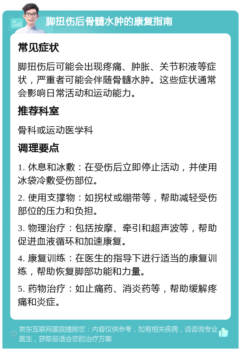 脚扭伤后骨髓水肿的康复指南 常见症状 脚扭伤后可能会出现疼痛、肿胀、关节积液等症状，严重者可能会伴随骨髓水肿。这些症状通常会影响日常活动和运动能力。 推荐科室 骨科或运动医学科 调理要点 1. 休息和冰敷：在受伤后立即停止活动，并使用冰袋冷敷受伤部位。 2. 使用支撑物：如拐杖或绷带等，帮助减轻受伤部位的压力和负担。 3. 物理治疗：包括按摩、牵引和超声波等，帮助促进血液循环和加速康复。 4. 康复训练：在医生的指导下进行适当的康复训练，帮助恢复脚部功能和力量。 5. 药物治疗：如止痛药、消炎药等，帮助缓解疼痛和炎症。