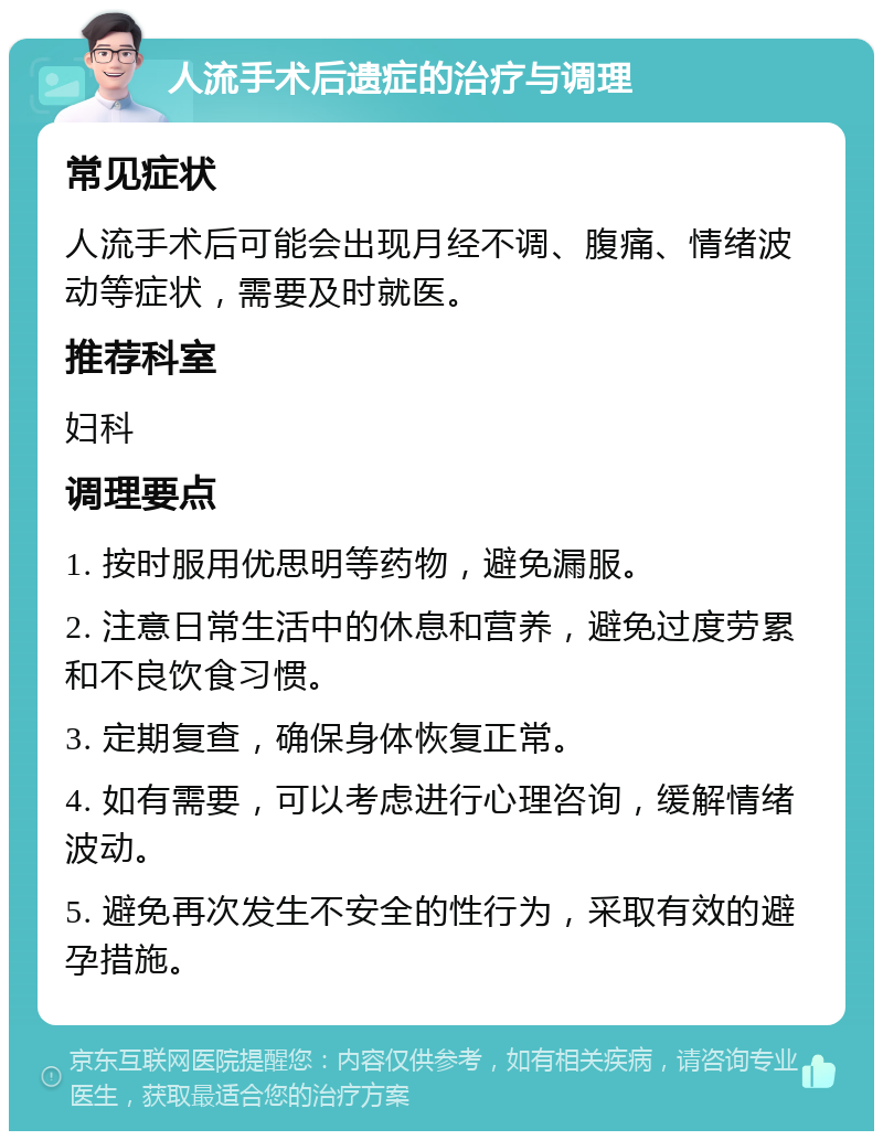 人流手术后遗症的治疗与调理 常见症状 人流手术后可能会出现月经不调、腹痛、情绪波动等症状，需要及时就医。 推荐科室 妇科 调理要点 1. 按时服用优思明等药物，避免漏服。 2. 注意日常生活中的休息和营养，避免过度劳累和不良饮食习惯。 3. 定期复查，确保身体恢复正常。 4. 如有需要，可以考虑进行心理咨询，缓解情绪波动。 5. 避免再次发生不安全的性行为，采取有效的避孕措施。