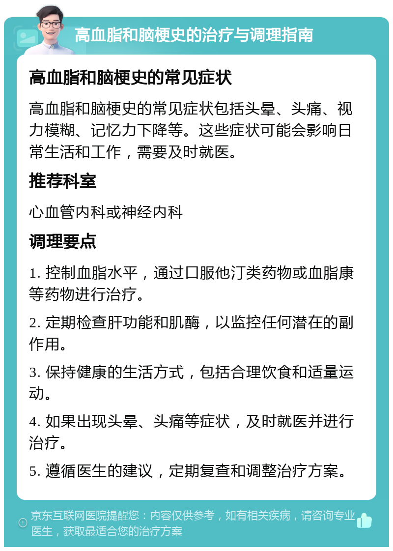 高血脂和脑梗史的治疗与调理指南 高血脂和脑梗史的常见症状 高血脂和脑梗史的常见症状包括头晕、头痛、视力模糊、记忆力下降等。这些症状可能会影响日常生活和工作，需要及时就医。 推荐科室 心血管内科或神经内科 调理要点 1. 控制血脂水平，通过口服他汀类药物或血脂康等药物进行治疗。 2. 定期检查肝功能和肌酶，以监控任何潜在的副作用。 3. 保持健康的生活方式，包括合理饮食和适量运动。 4. 如果出现头晕、头痛等症状，及时就医并进行治疗。 5. 遵循医生的建议，定期复查和调整治疗方案。