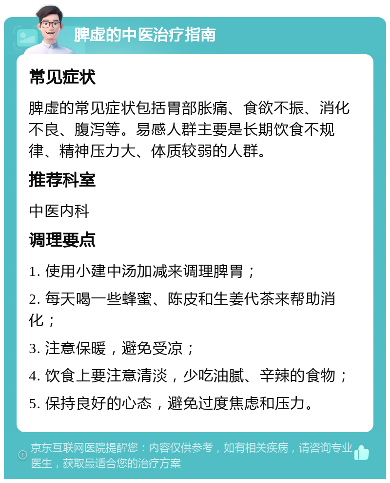 脾虚的中医治疗指南 常见症状 脾虚的常见症状包括胃部胀痛、食欲不振、消化不良、腹泻等。易感人群主要是长期饮食不规律、精神压力大、体质较弱的人群。 推荐科室 中医内科 调理要点 1. 使用小建中汤加减来调理脾胃； 2. 每天喝一些蜂蜜、陈皮和生姜代茶来帮助消化； 3. 注意保暖，避免受凉； 4. 饮食上要注意清淡，少吃油腻、辛辣的食物； 5. 保持良好的心态，避免过度焦虑和压力。