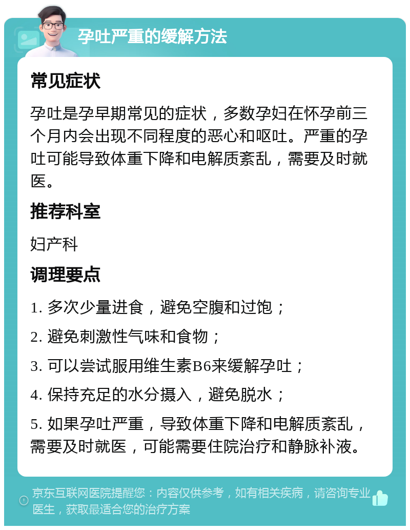 孕吐严重的缓解方法 常见症状 孕吐是孕早期常见的症状，多数孕妇在怀孕前三个月内会出现不同程度的恶心和呕吐。严重的孕吐可能导致体重下降和电解质紊乱，需要及时就医。 推荐科室 妇产科 调理要点 1. 多次少量进食，避免空腹和过饱； 2. 避免刺激性气味和食物； 3. 可以尝试服用维生素B6来缓解孕吐； 4. 保持充足的水分摄入，避免脱水； 5. 如果孕吐严重，导致体重下降和电解质紊乱，需要及时就医，可能需要住院治疗和静脉补液。