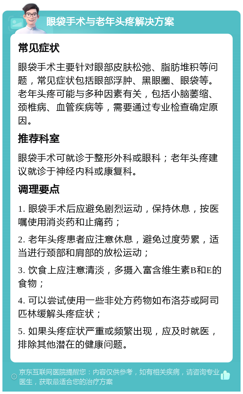 眼袋手术与老年头疼解决方案 常见症状 眼袋手术主要针对眼部皮肤松弛、脂肪堆积等问题，常见症状包括眼部浮肿、黑眼圈、眼袋等。老年头疼可能与多种因素有关，包括小脑萎缩、颈椎病、血管疾病等，需要通过专业检查确定原因。 推荐科室 眼袋手术可就诊于整形外科或眼科；老年头疼建议就诊于神经内科或康复科。 调理要点 1. 眼袋手术后应避免剧烈运动，保持休息，按医嘱使用消炎药和止痛药； 2. 老年头疼患者应注意休息，避免过度劳累，适当进行颈部和肩部的放松运动； 3. 饮食上应注意清淡，多摄入富含维生素B和E的食物； 4. 可以尝试使用一些非处方药物如布洛芬或阿司匹林缓解头疼症状； 5. 如果头疼症状严重或频繁出现，应及时就医，排除其他潜在的健康问题。