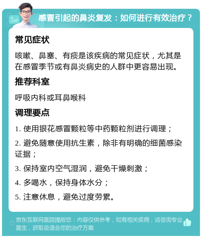 感冒引起的鼻炎复发：如何进行有效治疗？ 常见症状 咳嗽、鼻塞、有痰是该疾病的常见症状，尤其是在感冒季节或有鼻炎病史的人群中更容易出现。 推荐科室 呼吸内科或耳鼻喉科 调理要点 1. 使用银花感冒颗粒等中药颗粒剂进行调理； 2. 避免随意使用抗生素，除非有明确的细菌感染证据； 3. 保持室内空气湿润，避免干燥刺激； 4. 多喝水，保持身体水分； 5. 注意休息，避免过度劳累。