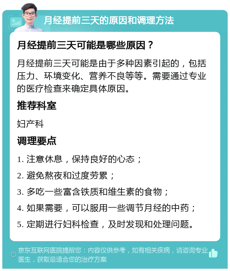 月经提前三天的原因和调理方法 月经提前三天可能是哪些原因？ 月经提前三天可能是由于多种因素引起的，包括压力、环境变化、营养不良等等。需要通过专业的医疗检查来确定具体原因。 推荐科室 妇产科 调理要点 1. 注意休息，保持良好的心态； 2. 避免熬夜和过度劳累； 3. 多吃一些富含铁质和维生素的食物； 4. 如果需要，可以服用一些调节月经的中药； 5. 定期进行妇科检查，及时发现和处理问题。