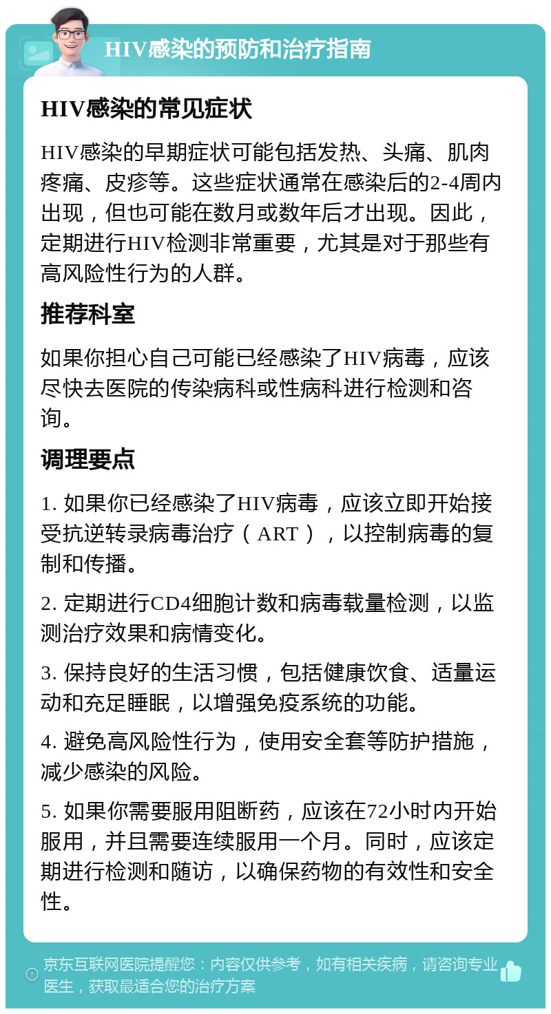 HIV感染的预防和治疗指南 HIV感染的常见症状 HIV感染的早期症状可能包括发热、头痛、肌肉疼痛、皮疹等。这些症状通常在感染后的2-4周内出现，但也可能在数月或数年后才出现。因此，定期进行HIV检测非常重要，尤其是对于那些有高风险性行为的人群。 推荐科室 如果你担心自己可能已经感染了HIV病毒，应该尽快去医院的传染病科或性病科进行检测和咨询。 调理要点 1. 如果你已经感染了HIV病毒，应该立即开始接受抗逆转录病毒治疗（ART），以控制病毒的复制和传播。 2. 定期进行CD4细胞计数和病毒载量检测，以监测治疗效果和病情变化。 3. 保持良好的生活习惯，包括健康饮食、适量运动和充足睡眠，以增强免疫系统的功能。 4. 避免高风险性行为，使用安全套等防护措施，减少感染的风险。 5. 如果你需要服用阻断药，应该在72小时内开始服用，并且需要连续服用一个月。同时，应该定期进行检测和随访，以确保药物的有效性和安全性。