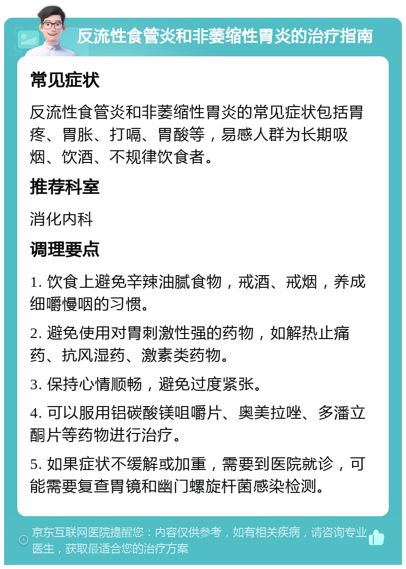 反流性食管炎和非萎缩性胃炎的治疗指南 常见症状 反流性食管炎和非萎缩性胃炎的常见症状包括胃疼、胃胀、打嗝、胃酸等，易感人群为长期吸烟、饮酒、不规律饮食者。 推荐科室 消化内科 调理要点 1. 饮食上避免辛辣油腻食物，戒酒、戒烟，养成细嚼慢咽的习惯。 2. 避免使用对胃刺激性强的药物，如解热止痛药、抗风湿药、激素类药物。 3. 保持心情顺畅，避免过度紧张。 4. 可以服用铝碳酸镁咀嚼片、奥美拉唑、多潘立酮片等药物进行治疗。 5. 如果症状不缓解或加重，需要到医院就诊，可能需要复查胃镜和幽门螺旋杆菌感染检测。