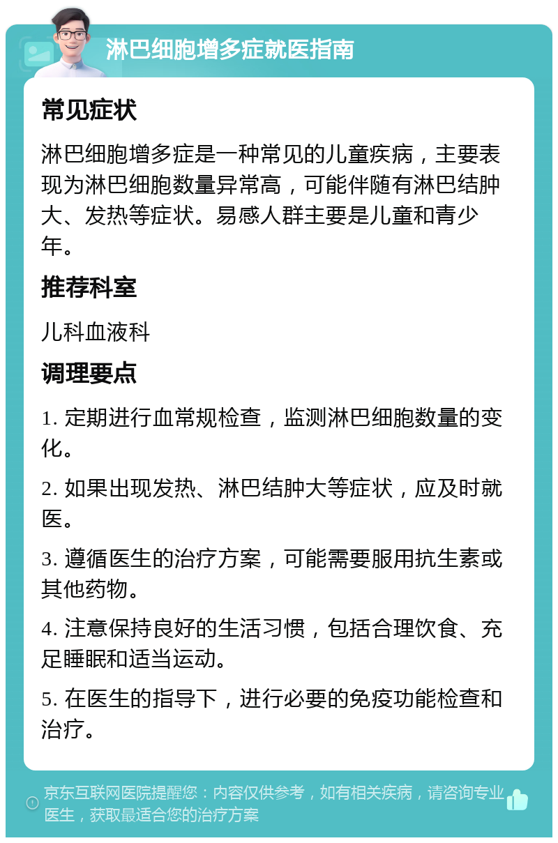 淋巴细胞增多症就医指南 常见症状 淋巴细胞增多症是一种常见的儿童疾病，主要表现为淋巴细胞数量异常高，可能伴随有淋巴结肿大、发热等症状。易感人群主要是儿童和青少年。 推荐科室 儿科血液科 调理要点 1. 定期进行血常规检查，监测淋巴细胞数量的变化。 2. 如果出现发热、淋巴结肿大等症状，应及时就医。 3. 遵循医生的治疗方案，可能需要服用抗生素或其他药物。 4. 注意保持良好的生活习惯，包括合理饮食、充足睡眠和适当运动。 5. 在医生的指导下，进行必要的免疫功能检查和治疗。