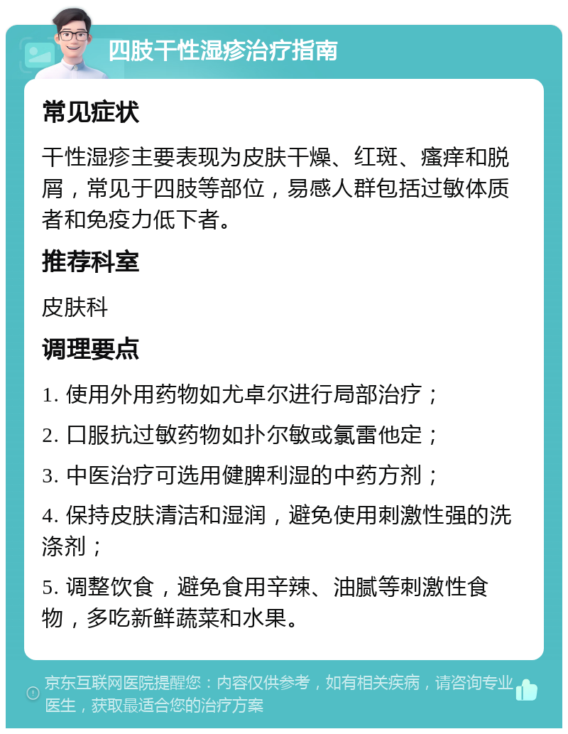 四肢干性湿疹治疗指南 常见症状 干性湿疹主要表现为皮肤干燥、红斑、瘙痒和脱屑，常见于四肢等部位，易感人群包括过敏体质者和免疫力低下者。 推荐科室 皮肤科 调理要点 1. 使用外用药物如尤卓尔进行局部治疗； 2. 口服抗过敏药物如扑尔敏或氯雷他定； 3. 中医治疗可选用健脾利湿的中药方剂； 4. 保持皮肤清洁和湿润，避免使用刺激性强的洗涤剂； 5. 调整饮食，避免食用辛辣、油腻等刺激性食物，多吃新鲜蔬菜和水果。