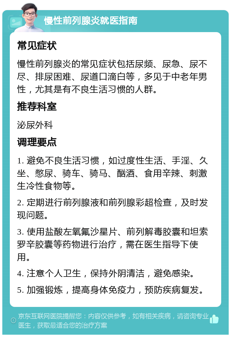 慢性前列腺炎就医指南 常见症状 慢性前列腺炎的常见症状包括尿频、尿急、尿不尽、排尿困难、尿道口滴白等，多见于中老年男性，尤其是有不良生活习惯的人群。 推荐科室 泌尿外科 调理要点 1. 避免不良生活习惯，如过度性生活、手淫、久坐、憋尿、骑车、骑马、酗酒、食用辛辣、刺激生冷性食物等。 2. 定期进行前列腺液和前列腺彩超检查，及时发现问题。 3. 使用盐酸左氧氟沙星片、前列解毒胶囊和坦索罗辛胶囊等药物进行治疗，需在医生指导下使用。 4. 注意个人卫生，保持外阴清洁，避免感染。 5. 加强锻炼，提高身体免疫力，预防疾病复发。