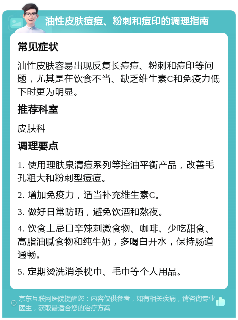 油性皮肤痘痘、粉刺和痘印的调理指南 常见症状 油性皮肤容易出现反复长痘痘、粉刺和痘印等问题，尤其是在饮食不当、缺乏维生素C和免疫力低下时更为明显。 推荐科室 皮肤科 调理要点 1. 使用理肤泉清痘系列等控油平衡产品，改善毛孔粗大和粉刺型痘痘。 2. 增加免疫力，适当补充维生素C。 3. 做好日常防晒，避免饮酒和熬夜。 4. 饮食上忌口辛辣刺激食物、咖啡、少吃甜食、高脂油腻食物和纯牛奶，多喝白开水，保持肠道通畅。 5. 定期烫洗消杀枕巾、毛巾等个人用品。