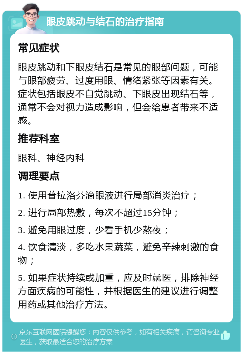 眼皮跳动与结石的治疗指南 常见症状 眼皮跳动和下眼皮结石是常见的眼部问题，可能与眼部疲劳、过度用眼、情绪紧张等因素有关。症状包括眼皮不自觉跳动、下眼皮出现结石等，通常不会对视力造成影响，但会给患者带来不适感。 推荐科室 眼科、神经内科 调理要点 1. 使用普拉洛芬滴眼液进行局部消炎治疗； 2. 进行局部热敷，每次不超过15分钟； 3. 避免用眼过度，少看手机少熬夜； 4. 饮食清淡，多吃水果蔬菜，避免辛辣刺激的食物； 5. 如果症状持续或加重，应及时就医，排除神经方面疾病的可能性，并根据医生的建议进行调整用药或其他治疗方法。