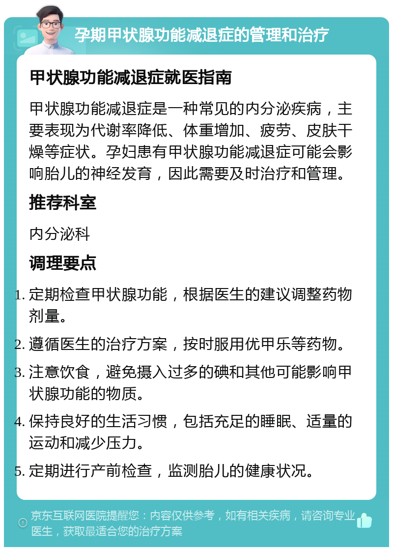 孕期甲状腺功能减退症的管理和治疗 甲状腺功能减退症就医指南 甲状腺功能减退症是一种常见的内分泌疾病，主要表现为代谢率降低、体重增加、疲劳、皮肤干燥等症状。孕妇患有甲状腺功能减退症可能会影响胎儿的神经发育，因此需要及时治疗和管理。 推荐科室 内分泌科 调理要点 定期检查甲状腺功能，根据医生的建议调整药物剂量。 遵循医生的治疗方案，按时服用优甲乐等药物。 注意饮食，避免摄入过多的碘和其他可能影响甲状腺功能的物质。 保持良好的生活习惯，包括充足的睡眠、适量的运动和减少压力。 定期进行产前检查，监测胎儿的健康状况。