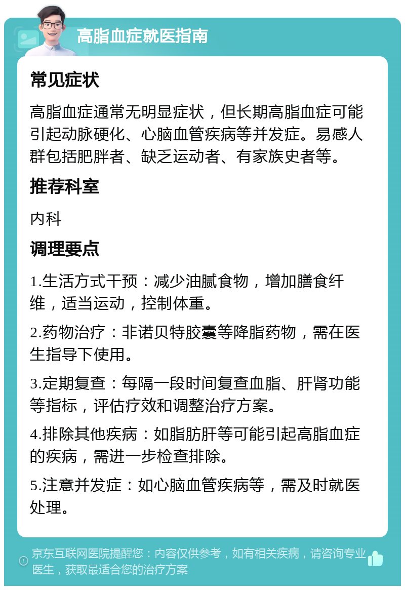 高脂血症就医指南 常见症状 高脂血症通常无明显症状，但长期高脂血症可能引起动脉硬化、心脑血管疾病等并发症。易感人群包括肥胖者、缺乏运动者、有家族史者等。 推荐科室 内科 调理要点 1.生活方式干预：减少油腻食物，增加膳食纤维，适当运动，控制体重。 2.药物治疗：非诺贝特胶囊等降脂药物，需在医生指导下使用。 3.定期复查：每隔一段时间复查血脂、肝肾功能等指标，评估疗效和调整治疗方案。 4.排除其他疾病：如脂肪肝等可能引起高脂血症的疾病，需进一步检查排除。 5.注意并发症：如心脑血管疾病等，需及时就医处理。