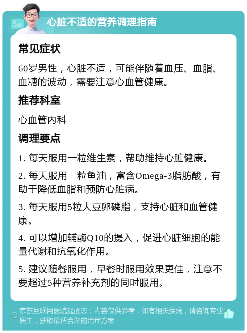 心脏不适的营养调理指南 常见症状 60岁男性，心脏不适，可能伴随着血压、血脂、血糖的波动，需要注意心血管健康。 推荐科室 心血管内科 调理要点 1. 每天服用一粒维生素，帮助维持心脏健康。 2. 每天服用一粒鱼油，富含Omega-3脂肪酸，有助于降低血脂和预防心脏病。 3. 每天服用5粒大豆卵磷脂，支持心脏和血管健康。 4. 可以增加辅酶Q10的摄入，促进心脏细胞的能量代谢和抗氧化作用。 5. 建议随餐服用，早餐时服用效果更佳，注意不要超过5种营养补充剂的同时服用。