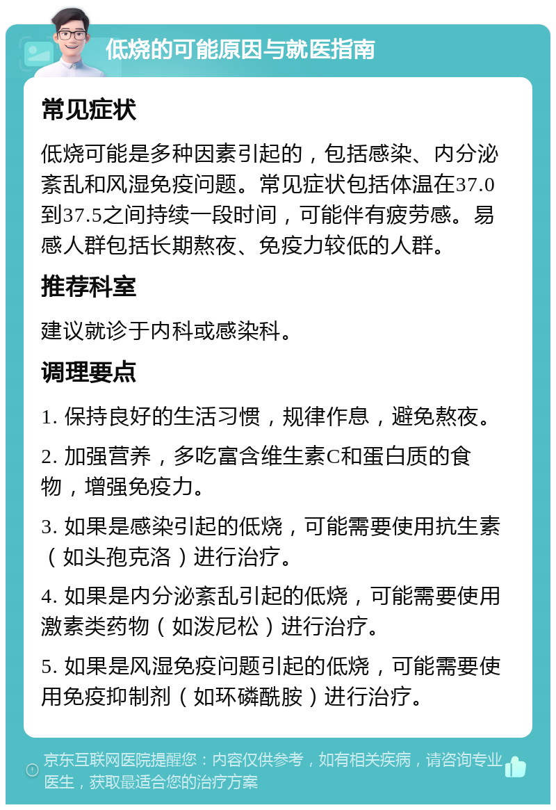 低烧的可能原因与就医指南 常见症状 低烧可能是多种因素引起的，包括感染、内分泌紊乱和风湿免疫问题。常见症状包括体温在37.0到37.5之间持续一段时间，可能伴有疲劳感。易感人群包括长期熬夜、免疫力较低的人群。 推荐科室 建议就诊于内科或感染科。 调理要点 1. 保持良好的生活习惯，规律作息，避免熬夜。 2. 加强营养，多吃富含维生素C和蛋白质的食物，增强免疫力。 3. 如果是感染引起的低烧，可能需要使用抗生素（如头孢克洛）进行治疗。 4. 如果是内分泌紊乱引起的低烧，可能需要使用激素类药物（如泼尼松）进行治疗。 5. 如果是风湿免疫问题引起的低烧，可能需要使用免疫抑制剂（如环磷酰胺）进行治疗。