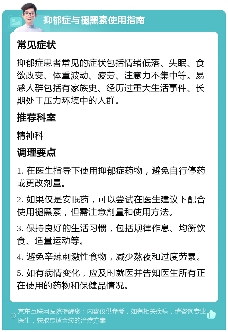 抑郁症与褪黑素使用指南 常见症状 抑郁症患者常见的症状包括情绪低落、失眠、食欲改变、体重波动、疲劳、注意力不集中等。易感人群包括有家族史、经历过重大生活事件、长期处于压力环境中的人群。 推荐科室 精神科 调理要点 1. 在医生指导下使用抑郁症药物，避免自行停药或更改剂量。 2. 如果仅是安眠药，可以尝试在医生建议下配合使用褪黑素，但需注意剂量和使用方法。 3. 保持良好的生活习惯，包括规律作息、均衡饮食、适量运动等。 4. 避免辛辣刺激性食物，减少熬夜和过度劳累。 5. 如有病情变化，应及时就医并告知医生所有正在使用的药物和保健品情况。