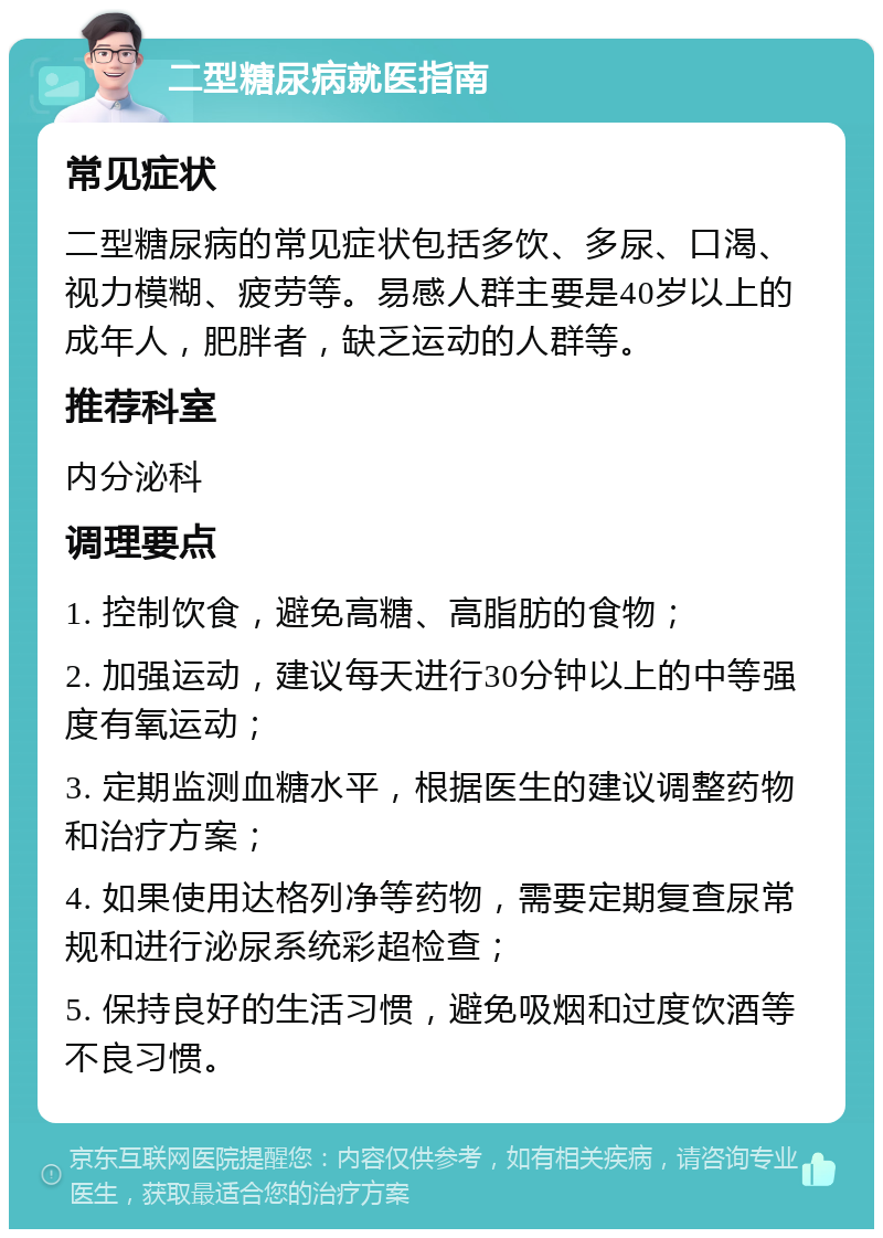 二型糖尿病就医指南 常见症状 二型糖尿病的常见症状包括多饮、多尿、口渴、视力模糊、疲劳等。易感人群主要是40岁以上的成年人，肥胖者，缺乏运动的人群等。 推荐科室 内分泌科 调理要点 1. 控制饮食，避免高糖、高脂肪的食物； 2. 加强运动，建议每天进行30分钟以上的中等强度有氧运动； 3. 定期监测血糖水平，根据医生的建议调整药物和治疗方案； 4. 如果使用达格列净等药物，需要定期复查尿常规和进行泌尿系统彩超检查； 5. 保持良好的生活习惯，避免吸烟和过度饮酒等不良习惯。