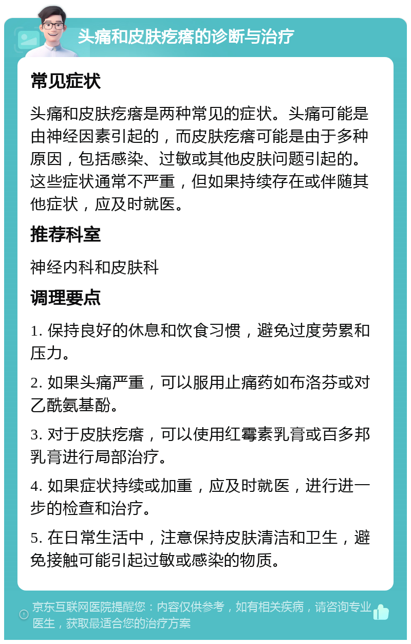 头痛和皮肤疙瘩的诊断与治疗 常见症状 头痛和皮肤疙瘩是两种常见的症状。头痛可能是由神经因素引起的，而皮肤疙瘩可能是由于多种原因，包括感染、过敏或其他皮肤问题引起的。这些症状通常不严重，但如果持续存在或伴随其他症状，应及时就医。 推荐科室 神经内科和皮肤科 调理要点 1. 保持良好的休息和饮食习惯，避免过度劳累和压力。 2. 如果头痛严重，可以服用止痛药如布洛芬或对乙酰氨基酚。 3. 对于皮肤疙瘩，可以使用红霉素乳膏或百多邦乳膏进行局部治疗。 4. 如果症状持续或加重，应及时就医，进行进一步的检查和治疗。 5. 在日常生活中，注意保持皮肤清洁和卫生，避免接触可能引起过敏或感染的物质。