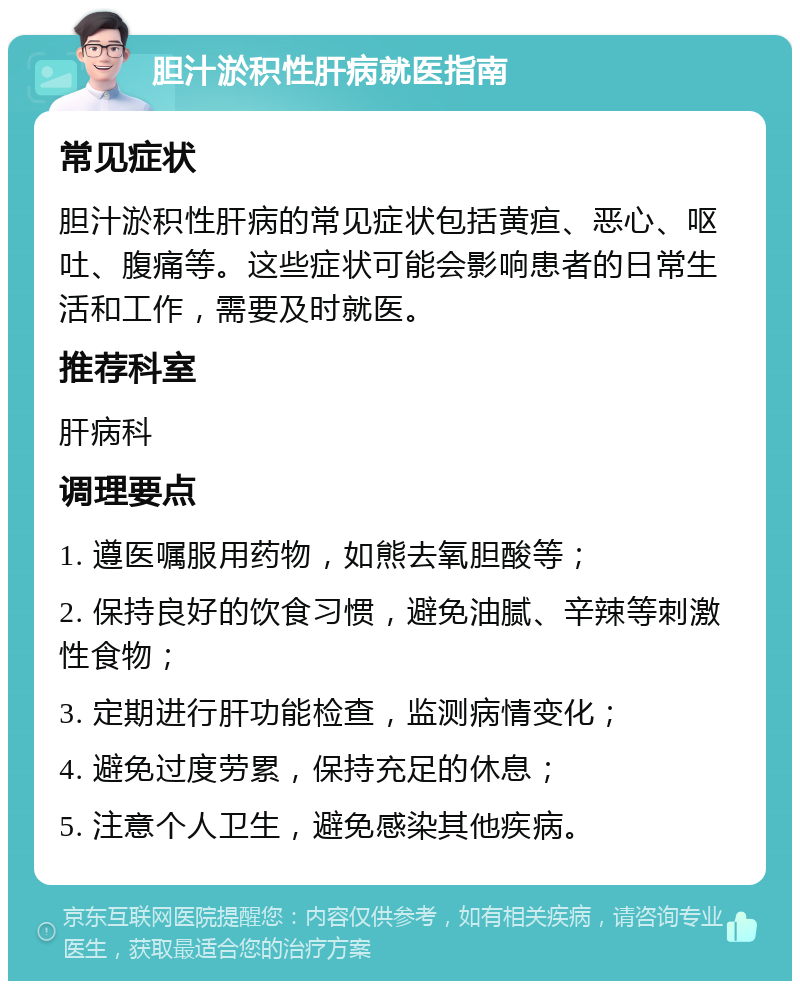 胆汁淤积性肝病就医指南 常见症状 胆汁淤积性肝病的常见症状包括黄疸、恶心、呕吐、腹痛等。这些症状可能会影响患者的日常生活和工作，需要及时就医。 推荐科室 肝病科 调理要点 1. 遵医嘱服用药物，如熊去氧胆酸等； 2. 保持良好的饮食习惯，避免油腻、辛辣等刺激性食物； 3. 定期进行肝功能检查，监测病情变化； 4. 避免过度劳累，保持充足的休息； 5. 注意个人卫生，避免感染其他疾病。