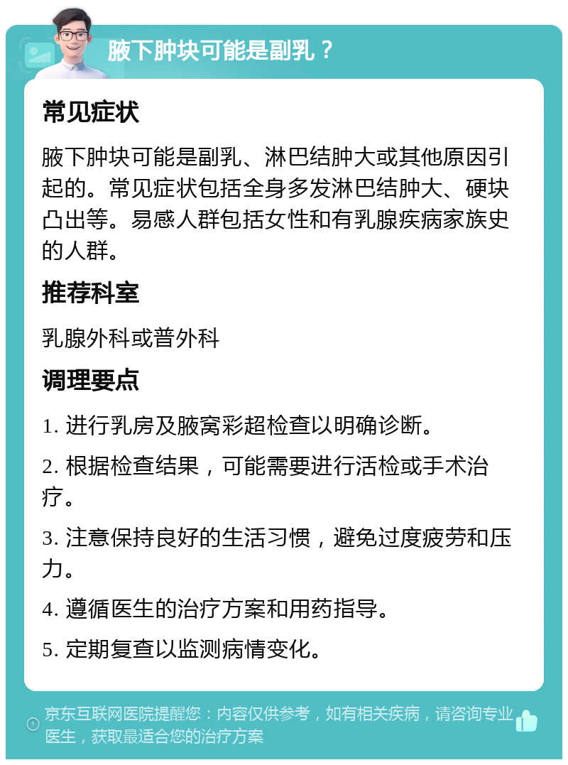 腋下肿块可能是副乳？ 常见症状 腋下肿块可能是副乳、淋巴结肿大或其他原因引起的。常见症状包括全身多发淋巴结肿大、硬块凸出等。易感人群包括女性和有乳腺疾病家族史的人群。 推荐科室 乳腺外科或普外科 调理要点 1. 进行乳房及腋窝彩超检查以明确诊断。 2. 根据检查结果，可能需要进行活检或手术治疗。 3. 注意保持良好的生活习惯，避免过度疲劳和压力。 4. 遵循医生的治疗方案和用药指导。 5. 定期复查以监测病情变化。