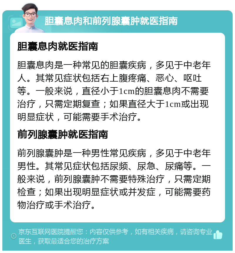 胆囊息肉和前列腺囊肿就医指南 胆囊息肉就医指南 胆囊息肉是一种常见的胆囊疾病，多见于中老年人。其常见症状包括右上腹疼痛、恶心、呕吐等。一般来说，直径小于1cm的胆囊息肉不需要治疗，只需定期复查；如果直径大于1cm或出现明显症状，可能需要手术治疗。 前列腺囊肿就医指南 前列腺囊肿是一种男性常见疾病，多见于中老年男性。其常见症状包括尿频、尿急、尿痛等。一般来说，前列腺囊肿不需要特殊治疗，只需定期检查；如果出现明显症状或并发症，可能需要药物治疗或手术治疗。