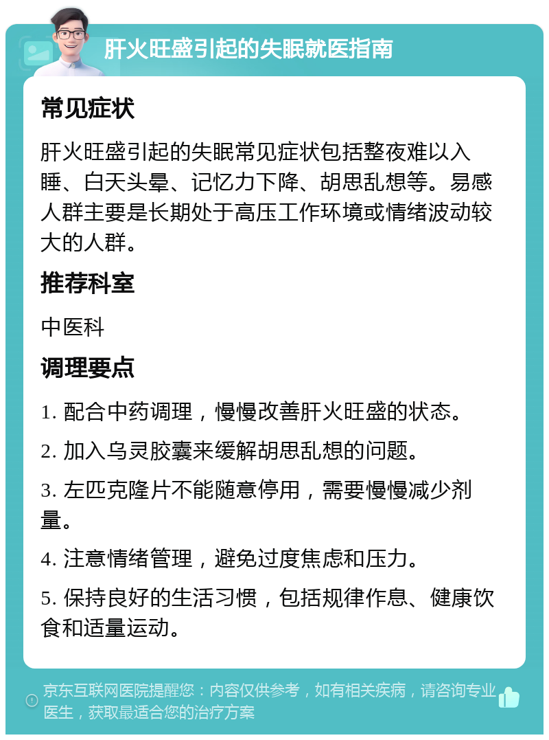 肝火旺盛引起的失眠就医指南 常见症状 肝火旺盛引起的失眠常见症状包括整夜难以入睡、白天头晕、记忆力下降、胡思乱想等。易感人群主要是长期处于高压工作环境或情绪波动较大的人群。 推荐科室 中医科 调理要点 1. 配合中药调理，慢慢改善肝火旺盛的状态。 2. 加入乌灵胶囊来缓解胡思乱想的问题。 3. 左匹克隆片不能随意停用，需要慢慢减少剂量。 4. 注意情绪管理，避免过度焦虑和压力。 5. 保持良好的生活习惯，包括规律作息、健康饮食和适量运动。