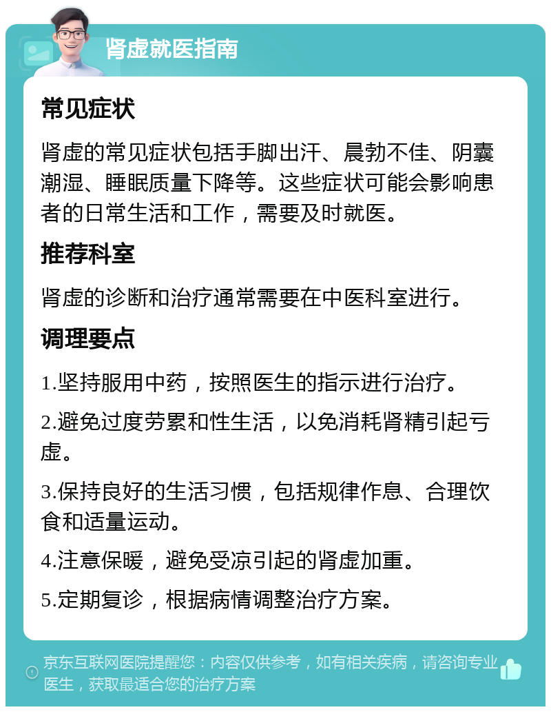 肾虚就医指南 常见症状 肾虚的常见症状包括手脚出汗、晨勃不佳、阴囊潮湿、睡眠质量下降等。这些症状可能会影响患者的日常生活和工作，需要及时就医。 推荐科室 肾虚的诊断和治疗通常需要在中医科室进行。 调理要点 1.坚持服用中药，按照医生的指示进行治疗。 2.避免过度劳累和性生活，以免消耗肾精引起亏虚。 3.保持良好的生活习惯，包括规律作息、合理饮食和适量运动。 4.注意保暖，避免受凉引起的肾虚加重。 5.定期复诊，根据病情调整治疗方案。