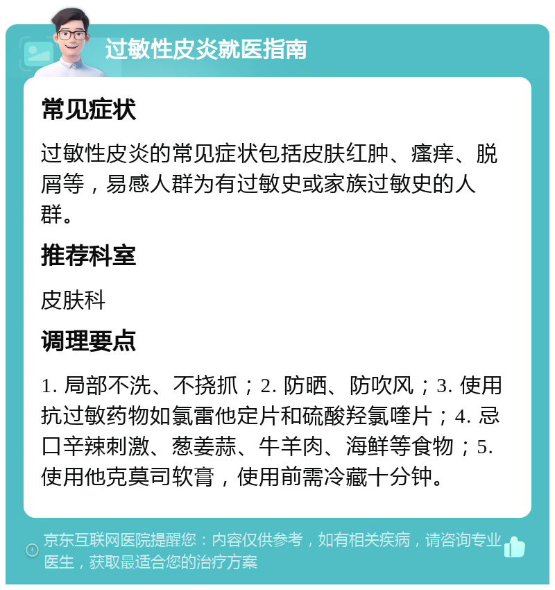 过敏性皮炎就医指南 常见症状 过敏性皮炎的常见症状包括皮肤红肿、瘙痒、脱屑等，易感人群为有过敏史或家族过敏史的人群。 推荐科室 皮肤科 调理要点 1. 局部不洗、不挠抓；2. 防晒、防吹风；3. 使用抗过敏药物如氯雷他定片和硫酸羟氯喹片；4. 忌口辛辣刺激、葱姜蒜、牛羊肉、海鲜等食物；5. 使用他克莫司软膏，使用前需冷藏十分钟。