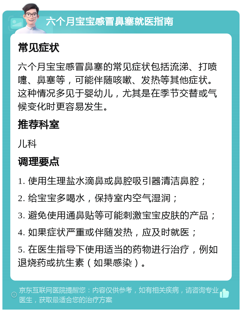 六个月宝宝感冒鼻塞就医指南 常见症状 六个月宝宝感冒鼻塞的常见症状包括流涕、打喷嚏、鼻塞等，可能伴随咳嗽、发热等其他症状。这种情况多见于婴幼儿，尤其是在季节交替或气候变化时更容易发生。 推荐科室 儿科 调理要点 1. 使用生理盐水滴鼻或鼻腔吸引器清洁鼻腔； 2. 给宝宝多喝水，保持室内空气湿润； 3. 避免使用通鼻贴等可能刺激宝宝皮肤的产品； 4. 如果症状严重或伴随发热，应及时就医； 5. 在医生指导下使用适当的药物进行治疗，例如退烧药或抗生素（如果感染）。