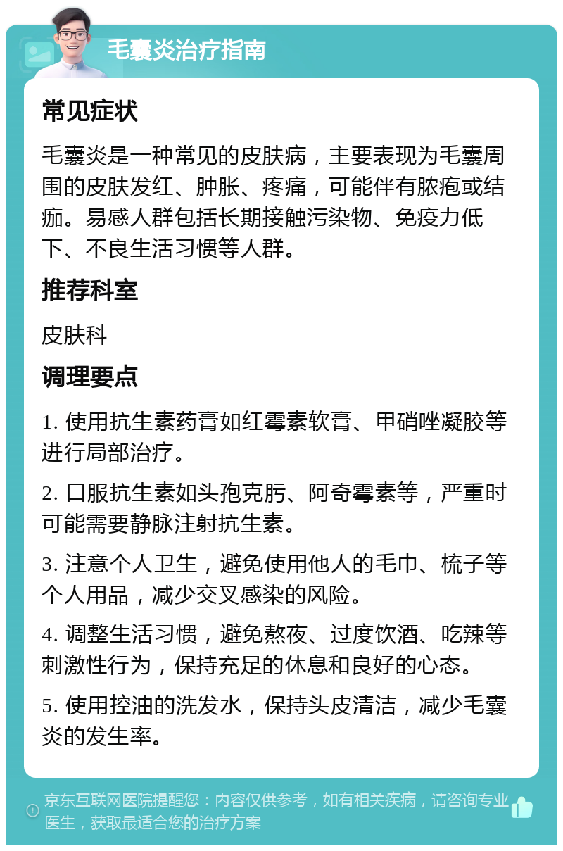 毛囊炎治疗指南 常见症状 毛囊炎是一种常见的皮肤病，主要表现为毛囊周围的皮肤发红、肿胀、疼痛，可能伴有脓疱或结痂。易感人群包括长期接触污染物、免疫力低下、不良生活习惯等人群。 推荐科室 皮肤科 调理要点 1. 使用抗生素药膏如红霉素软膏、甲硝唑凝胶等进行局部治疗。 2. 口服抗生素如头孢克肟、阿奇霉素等，严重时可能需要静脉注射抗生素。 3. 注意个人卫生，避免使用他人的毛巾、梳子等个人用品，减少交叉感染的风险。 4. 调整生活习惯，避免熬夜、过度饮酒、吃辣等刺激性行为，保持充足的休息和良好的心态。 5. 使用控油的洗发水，保持头皮清洁，减少毛囊炎的发生率。