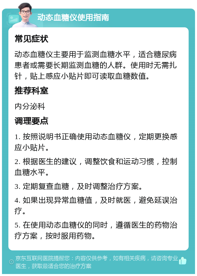 动态血糖仪使用指南 常见症状 动态血糖仪主要用于监测血糖水平，适合糖尿病患者或需要长期监测血糖的人群。使用时无需扎针，贴上感应小贴片即可读取血糖数值。 推荐科室 内分泌科 调理要点 1. 按照说明书正确使用动态血糖仪，定期更换感应小贴片。 2. 根据医生的建议，调整饮食和运动习惯，控制血糖水平。 3. 定期复查血糖，及时调整治疗方案。 4. 如果出现异常血糖值，及时就医，避免延误治疗。 5. 在使用动态血糖仪的同时，遵循医生的药物治疗方案，按时服用药物。