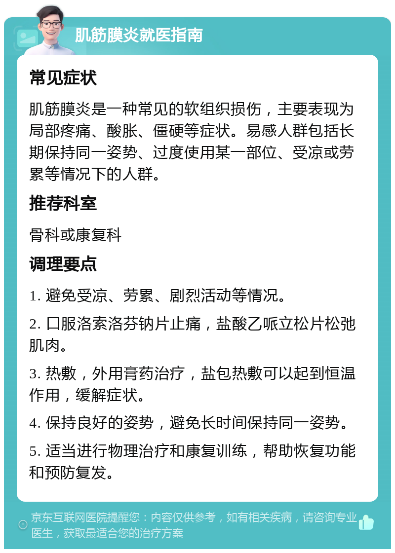 肌筋膜炎就医指南 常见症状 肌筋膜炎是一种常见的软组织损伤，主要表现为局部疼痛、酸胀、僵硬等症状。易感人群包括长期保持同一姿势、过度使用某一部位、受凉或劳累等情况下的人群。 推荐科室 骨科或康复科 调理要点 1. 避免受凉、劳累、剧烈活动等情况。 2. 口服洛索洛芬钠片止痛，盐酸乙哌立松片松弛肌肉。 3. 热敷，外用膏药治疗，盐包热敷可以起到恒温作用，缓解症状。 4. 保持良好的姿势，避免长时间保持同一姿势。 5. 适当进行物理治疗和康复训练，帮助恢复功能和预防复发。