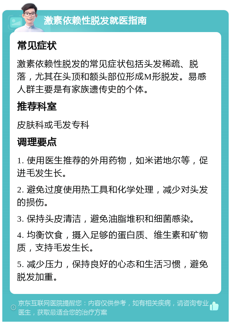 激素依赖性脱发就医指南 常见症状 激素依赖性脱发的常见症状包括头发稀疏、脱落，尤其在头顶和额头部位形成M形脱发。易感人群主要是有家族遗传史的个体。 推荐科室 皮肤科或毛发专科 调理要点 1. 使用医生推荐的外用药物，如米诺地尔等，促进毛发生长。 2. 避免过度使用热工具和化学处理，减少对头发的损伤。 3. 保持头皮清洁，避免油脂堆积和细菌感染。 4. 均衡饮食，摄入足够的蛋白质、维生素和矿物质，支持毛发生长。 5. 减少压力，保持良好的心态和生活习惯，避免脱发加重。