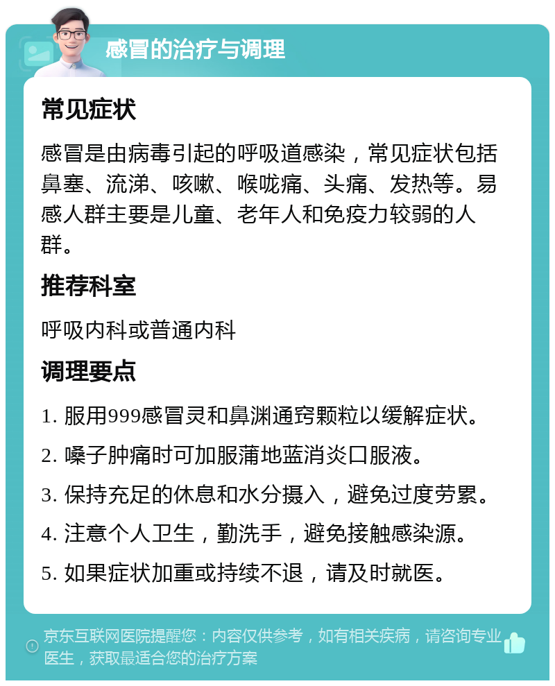 感冒的治疗与调理 常见症状 感冒是由病毒引起的呼吸道感染，常见症状包括鼻塞、流涕、咳嗽、喉咙痛、头痛、发热等。易感人群主要是儿童、老年人和免疫力较弱的人群。 推荐科室 呼吸内科或普通内科 调理要点 1. 服用999感冒灵和鼻渊通窍颗粒以缓解症状。 2. 嗓子肿痛时可加服蒲地蓝消炎口服液。 3. 保持充足的休息和水分摄入，避免过度劳累。 4. 注意个人卫生，勤洗手，避免接触感染源。 5. 如果症状加重或持续不退，请及时就医。