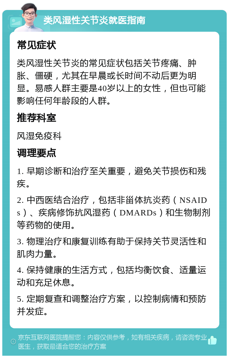 类风湿性关节炎就医指南 常见症状 类风湿性关节炎的常见症状包括关节疼痛、肿胀、僵硬，尤其在早晨或长时间不动后更为明显。易感人群主要是40岁以上的女性，但也可能影响任何年龄段的人群。 推荐科室 风湿免疫科 调理要点 1. 早期诊断和治疗至关重要，避免关节损伤和残疾。 2. 中西医结合治疗，包括非甾体抗炎药（NSAIDs）、疾病修饰抗风湿药（DMARDs）和生物制剂等药物的使用。 3. 物理治疗和康复训练有助于保持关节灵活性和肌肉力量。 4. 保持健康的生活方式，包括均衡饮食、适量运动和充足休息。 5. 定期复查和调整治疗方案，以控制病情和预防并发症。