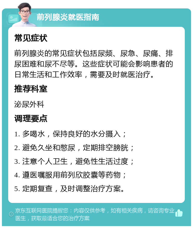 前列腺炎就医指南 常见症状 前列腺炎的常见症状包括尿频、尿急、尿痛、排尿困难和尿不尽等。这些症状可能会影响患者的日常生活和工作效率，需要及时就医治疗。 推荐科室 泌尿外科 调理要点 1. 多喝水，保持良好的水分摄入； 2. 避免久坐和憋尿，定期排空膀胱； 3. 注意个人卫生，避免性生活过度； 4. 遵医嘱服用前列欣胶囊等药物； 5. 定期复查，及时调整治疗方案。