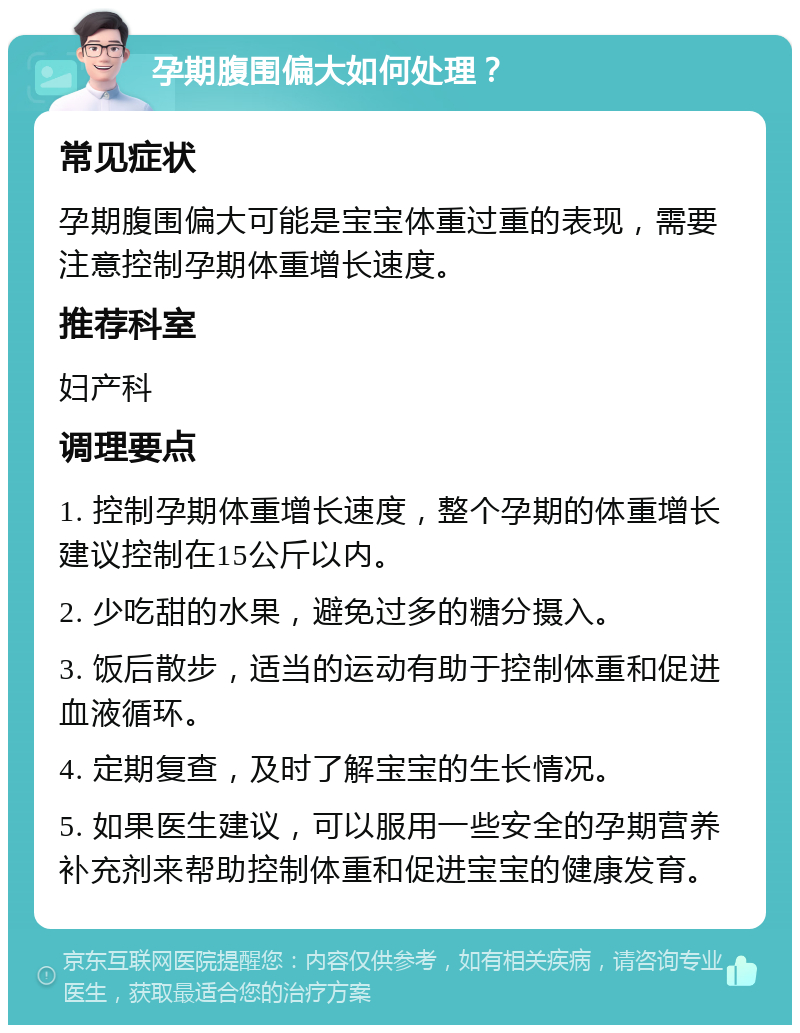 孕期腹围偏大如何处理？ 常见症状 孕期腹围偏大可能是宝宝体重过重的表现，需要注意控制孕期体重增长速度。 推荐科室 妇产科 调理要点 1. 控制孕期体重增长速度，整个孕期的体重增长建议控制在15公斤以内。 2. 少吃甜的水果，避免过多的糖分摄入。 3. 饭后散步，适当的运动有助于控制体重和促进血液循环。 4. 定期复查，及时了解宝宝的生长情况。 5. 如果医生建议，可以服用一些安全的孕期营养补充剂来帮助控制体重和促进宝宝的健康发育。