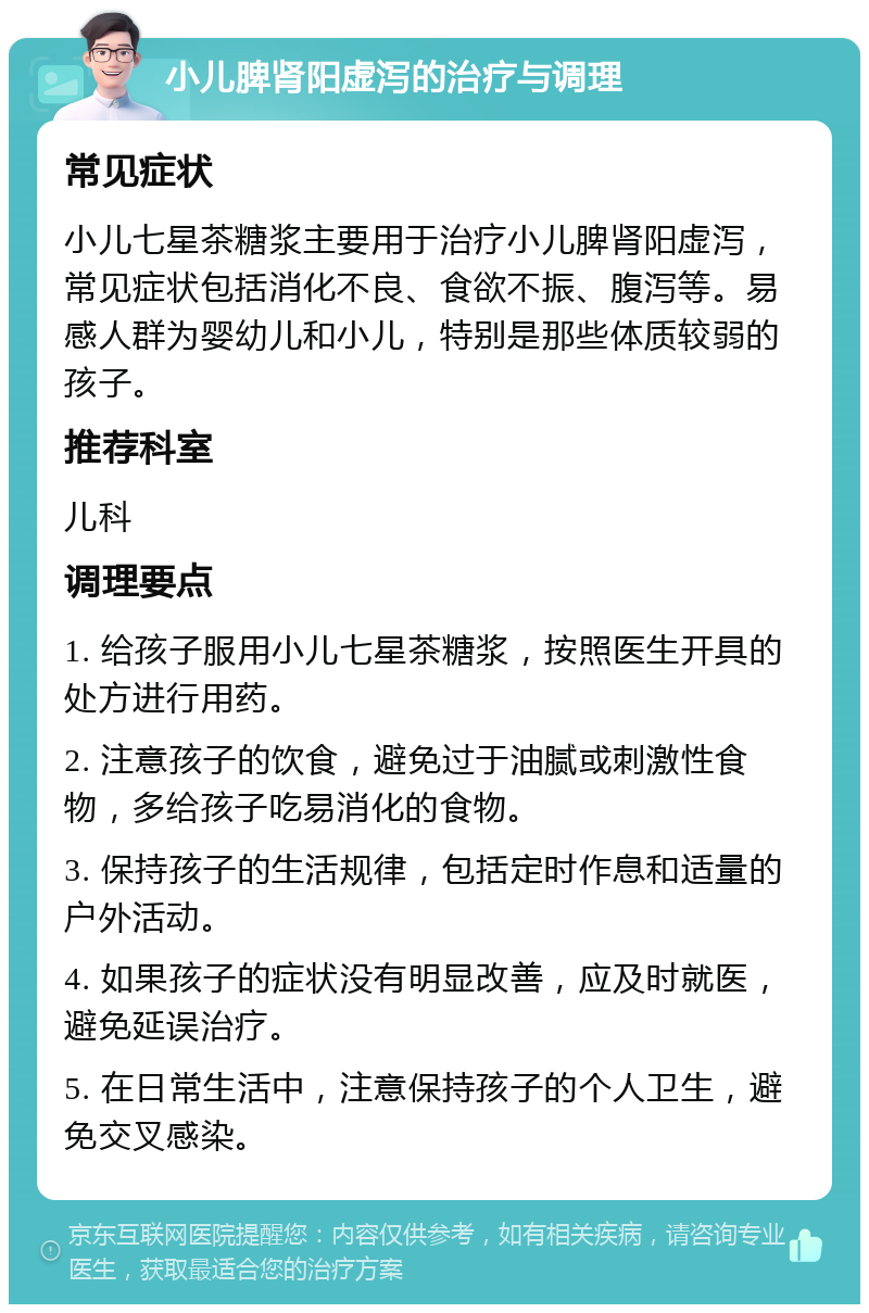 小儿脾肾阳虚泻的治疗与调理 常见症状 小儿七星茶糖浆主要用于治疗小儿脾肾阳虚泻，常见症状包括消化不良、食欲不振、腹泻等。易感人群为婴幼儿和小儿，特别是那些体质较弱的孩子。 推荐科室 儿科 调理要点 1. 给孩子服用小儿七星茶糖浆，按照医生开具的处方进行用药。 2. 注意孩子的饮食，避免过于油腻或刺激性食物，多给孩子吃易消化的食物。 3. 保持孩子的生活规律，包括定时作息和适量的户外活动。 4. 如果孩子的症状没有明显改善，应及时就医，避免延误治疗。 5. 在日常生活中，注意保持孩子的个人卫生，避免交叉感染。