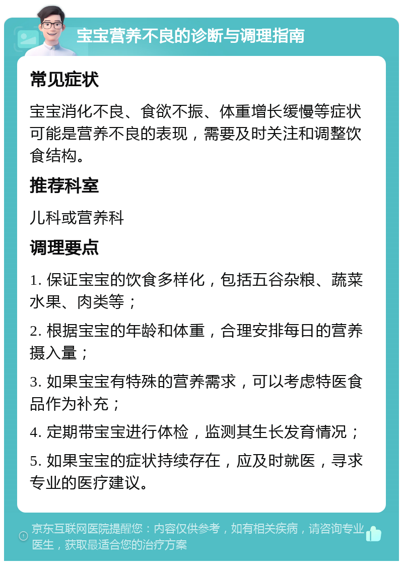 宝宝营养不良的诊断与调理指南 常见症状 宝宝消化不良、食欲不振、体重增长缓慢等症状可能是营养不良的表现，需要及时关注和调整饮食结构。 推荐科室 儿科或营养科 调理要点 1. 保证宝宝的饮食多样化，包括五谷杂粮、蔬菜水果、肉类等； 2. 根据宝宝的年龄和体重，合理安排每日的营养摄入量； 3. 如果宝宝有特殊的营养需求，可以考虑特医食品作为补充； 4. 定期带宝宝进行体检，监测其生长发育情况； 5. 如果宝宝的症状持续存在，应及时就医，寻求专业的医疗建议。