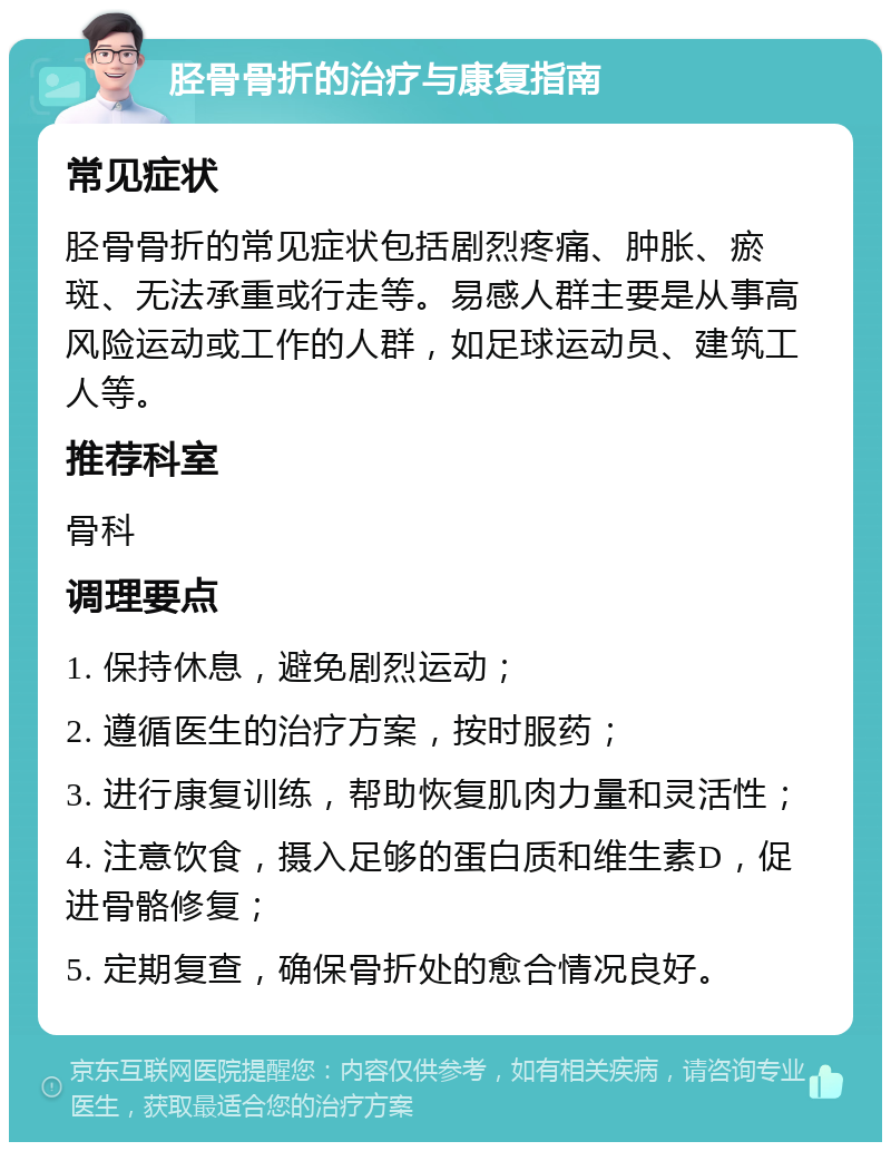 胫骨骨折的治疗与康复指南 常见症状 胫骨骨折的常见症状包括剧烈疼痛、肿胀、瘀斑、无法承重或行走等。易感人群主要是从事高风险运动或工作的人群，如足球运动员、建筑工人等。 推荐科室 骨科 调理要点 1. 保持休息，避免剧烈运动； 2. 遵循医生的治疗方案，按时服药； 3. 进行康复训练，帮助恢复肌肉力量和灵活性； 4. 注意饮食，摄入足够的蛋白质和维生素D，促进骨骼修复； 5. 定期复查，确保骨折处的愈合情况良好。