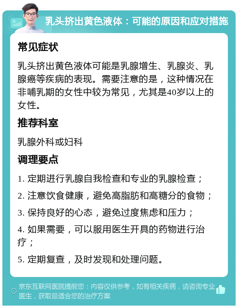 乳头挤出黄色液体：可能的原因和应对措施 常见症状 乳头挤出黄色液体可能是乳腺增生、乳腺炎、乳腺癌等疾病的表现。需要注意的是，这种情况在非哺乳期的女性中较为常见，尤其是40岁以上的女性。 推荐科室 乳腺外科或妇科 调理要点 1. 定期进行乳腺自我检查和专业的乳腺检查； 2. 注意饮食健康，避免高脂肪和高糖分的食物； 3. 保持良好的心态，避免过度焦虑和压力； 4. 如果需要，可以服用医生开具的药物进行治疗； 5. 定期复查，及时发现和处理问题。