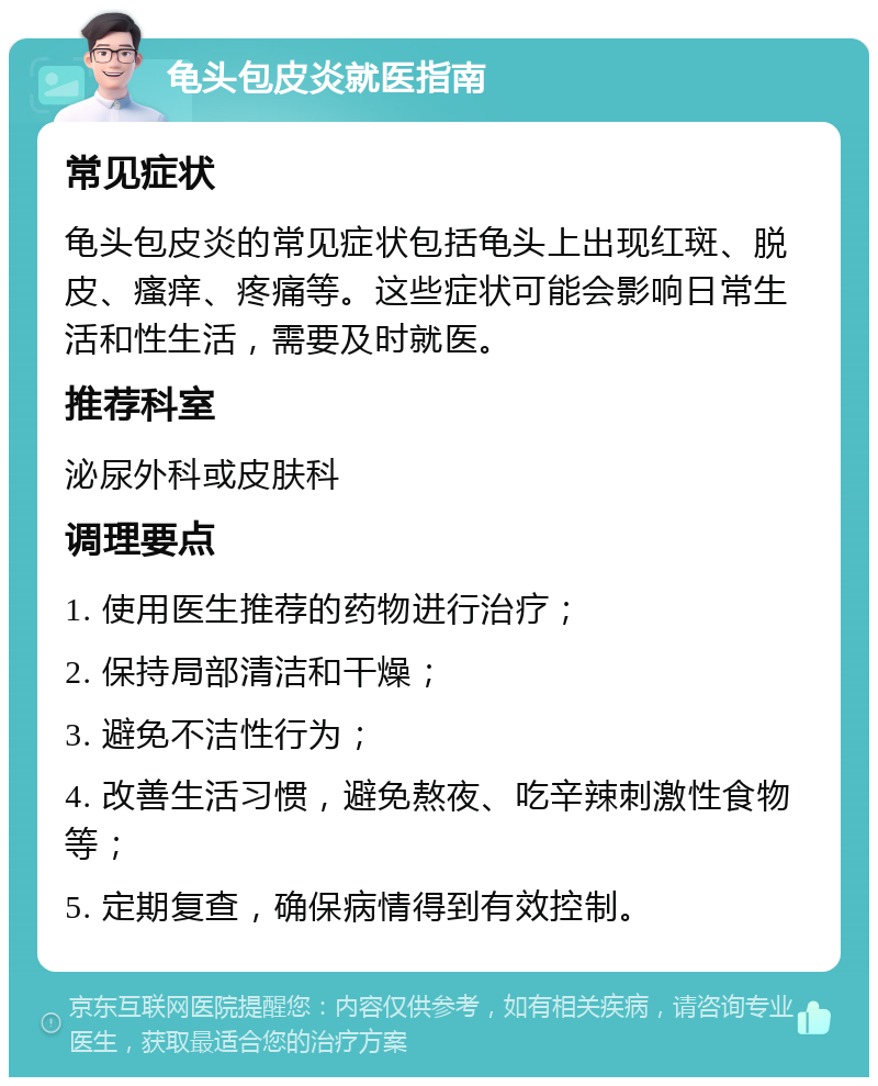 龟头包皮炎就医指南 常见症状 龟头包皮炎的常见症状包括龟头上出现红斑、脱皮、瘙痒、疼痛等。这些症状可能会影响日常生活和性生活，需要及时就医。 推荐科室 泌尿外科或皮肤科 调理要点 1. 使用医生推荐的药物进行治疗； 2. 保持局部清洁和干燥； 3. 避免不洁性行为； 4. 改善生活习惯，避免熬夜、吃辛辣刺激性食物等； 5. 定期复查，确保病情得到有效控制。