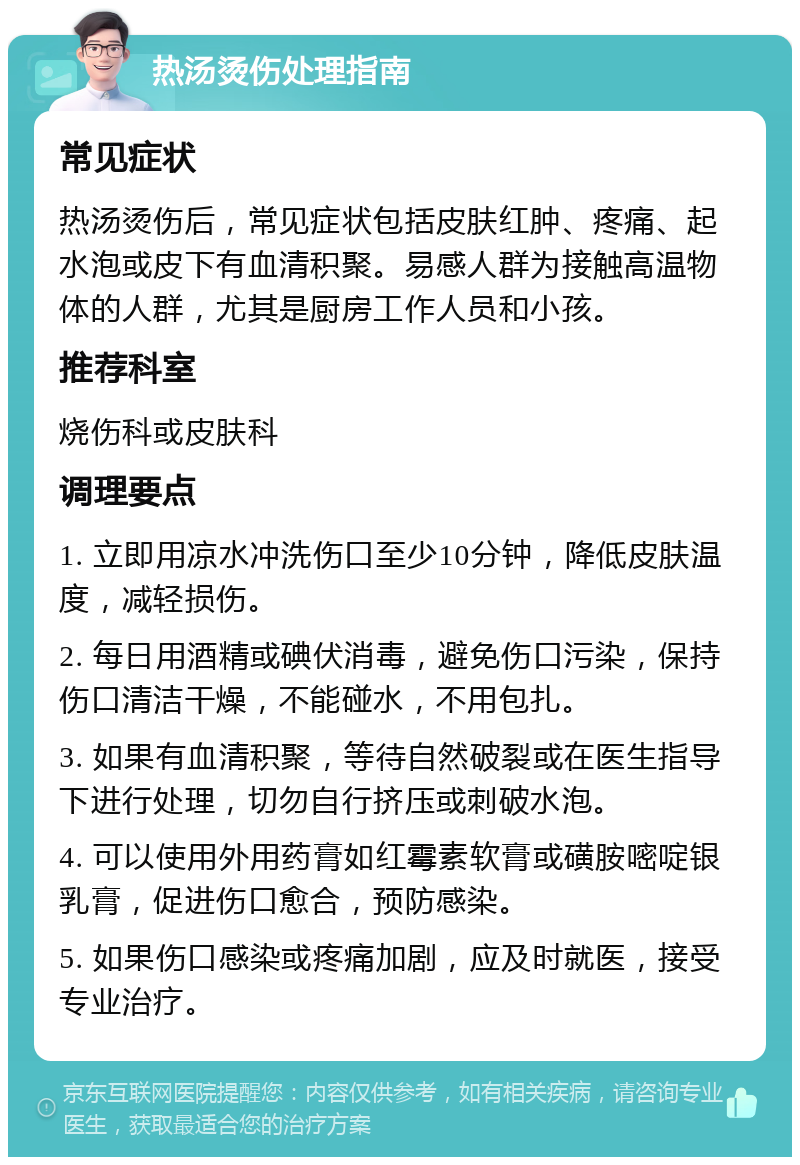 热汤烫伤处理指南 常见症状 热汤烫伤后，常见症状包括皮肤红肿、疼痛、起水泡或皮下有血清积聚。易感人群为接触高温物体的人群，尤其是厨房工作人员和小孩。 推荐科室 烧伤科或皮肤科 调理要点 1. 立即用凉水冲洗伤口至少10分钟，降低皮肤温度，减轻损伤。 2. 每日用酒精或碘伏消毒，避免伤口污染，保持伤口清洁干燥，不能碰水，不用包扎。 3. 如果有血清积聚，等待自然破裂或在医生指导下进行处理，切勿自行挤压或刺破水泡。 4. 可以使用外用药膏如红霉素软膏或磺胺嘧啶银乳膏，促进伤口愈合，预防感染。 5. 如果伤口感染或疼痛加剧，应及时就医，接受专业治疗。