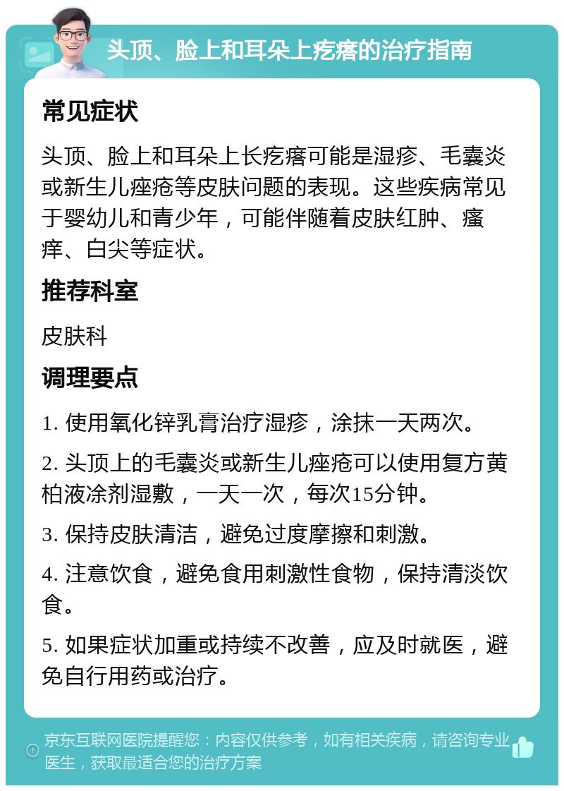 头顶、脸上和耳朵上疙瘩的治疗指南 常见症状 头顶、脸上和耳朵上长疙瘩可能是湿疹、毛囊炎或新生儿痤疮等皮肤问题的表现。这些疾病常见于婴幼儿和青少年，可能伴随着皮肤红肿、瘙痒、白尖等症状。 推荐科室 皮肤科 调理要点 1. 使用氧化锌乳膏治疗湿疹，涂抹一天两次。 2. 头顶上的毛囊炎或新生儿痤疮可以使用复方黄柏液凃剂湿敷，一天一次，每次15分钟。 3. 保持皮肤清洁，避免过度摩擦和刺激。 4. 注意饮食，避免食用刺激性食物，保持清淡饮食。 5. 如果症状加重或持续不改善，应及时就医，避免自行用药或治疗。