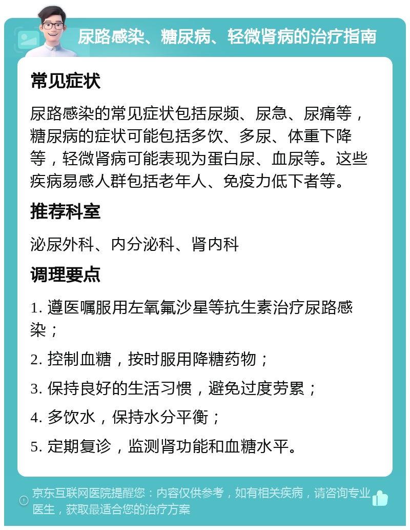 尿路感染、糖尿病、轻微肾病的治疗指南 常见症状 尿路感染的常见症状包括尿频、尿急、尿痛等，糖尿病的症状可能包括多饮、多尿、体重下降等，轻微肾病可能表现为蛋白尿、血尿等。这些疾病易感人群包括老年人、免疫力低下者等。 推荐科室 泌尿外科、内分泌科、肾内科 调理要点 1. 遵医嘱服用左氧氟沙星等抗生素治疗尿路感染； 2. 控制血糖，按时服用降糖药物； 3. 保持良好的生活习惯，避免过度劳累； 4. 多饮水，保持水分平衡； 5. 定期复诊，监测肾功能和血糖水平。