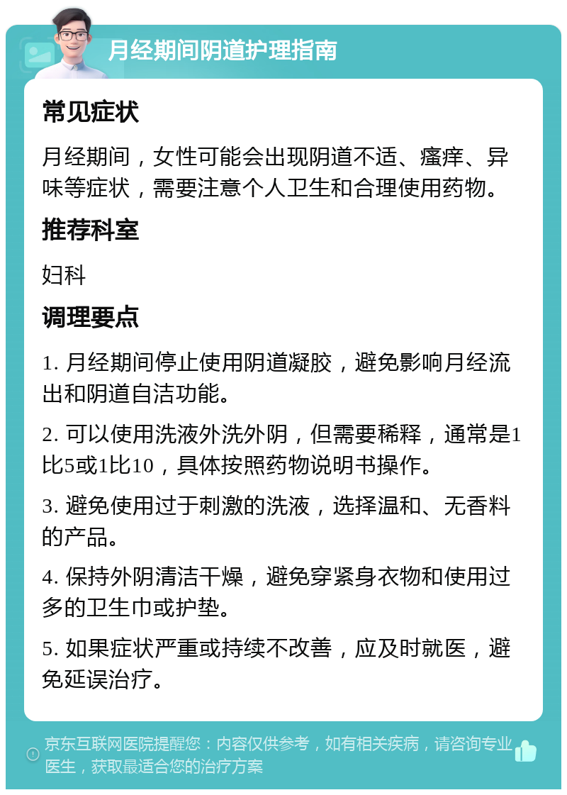 月经期间阴道护理指南 常见症状 月经期间，女性可能会出现阴道不适、瘙痒、异味等症状，需要注意个人卫生和合理使用药物。 推荐科室 妇科 调理要点 1. 月经期间停止使用阴道凝胶，避免影响月经流出和阴道自洁功能。 2. 可以使用洗液外洗外阴，但需要稀释，通常是1比5或1比10，具体按照药物说明书操作。 3. 避免使用过于刺激的洗液，选择温和、无香料的产品。 4. 保持外阴清洁干燥，避免穿紧身衣物和使用过多的卫生巾或护垫。 5. 如果症状严重或持续不改善，应及时就医，避免延误治疗。