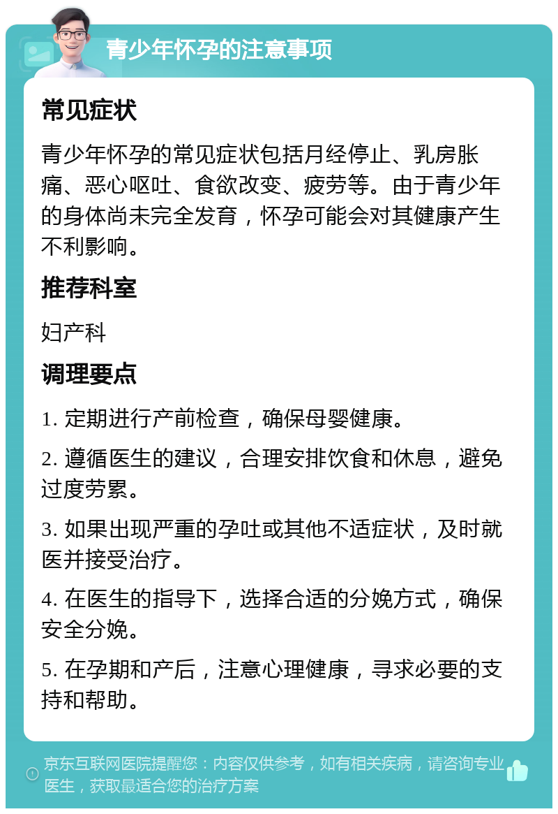 青少年怀孕的注意事项 常见症状 青少年怀孕的常见症状包括月经停止、乳房胀痛、恶心呕吐、食欲改变、疲劳等。由于青少年的身体尚未完全发育，怀孕可能会对其健康产生不利影响。 推荐科室 妇产科 调理要点 1. 定期进行产前检查，确保母婴健康。 2. 遵循医生的建议，合理安排饮食和休息，避免过度劳累。 3. 如果出现严重的孕吐或其他不适症状，及时就医并接受治疗。 4. 在医生的指导下，选择合适的分娩方式，确保安全分娩。 5. 在孕期和产后，注意心理健康，寻求必要的支持和帮助。